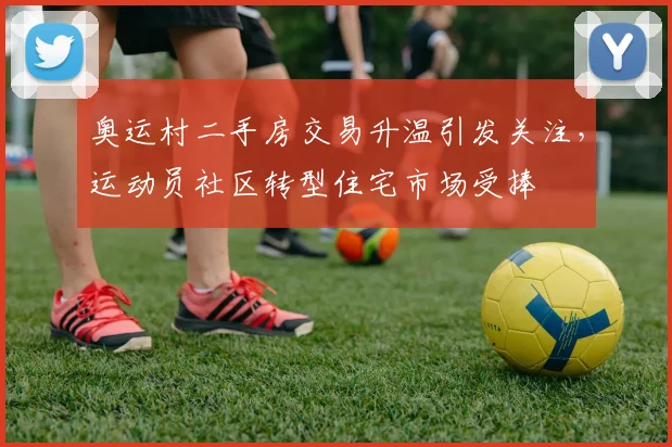 奥运村二手房交易升温引发关注，运动员社区转型住宅市场受捧