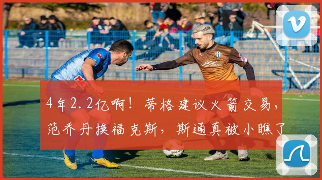 4年2.2亿啊！蒂格建议火箭交易，范乔丹换福克斯，斯通真被小瞧了