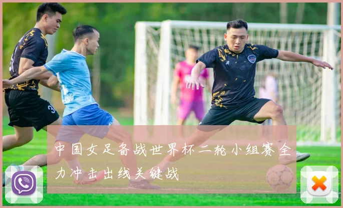 中国女足备战世界杯二轮小组赛全力冲击出线关键战