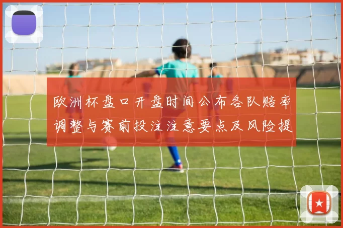 欧洲杯盘口开盘时间公布各队赔率调整与赛前投注注意要点及风险提示