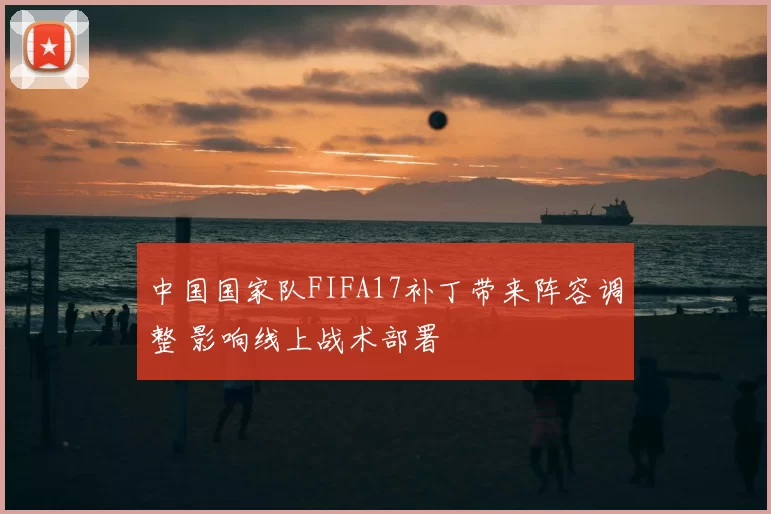 中国国家队FIFA17补丁带来阵容调整 影响线上战术部署