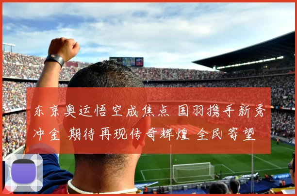东京奥运悟空成焦点 国羽携手新秀冲金 期待再现传奇辉煌 全民寄望