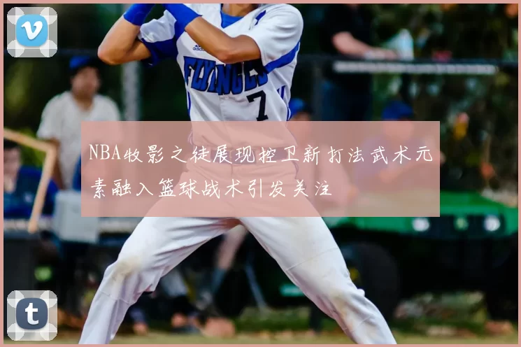 NBA牧影之徒展现控卫新打法武术元素融入篮球战术引发关注