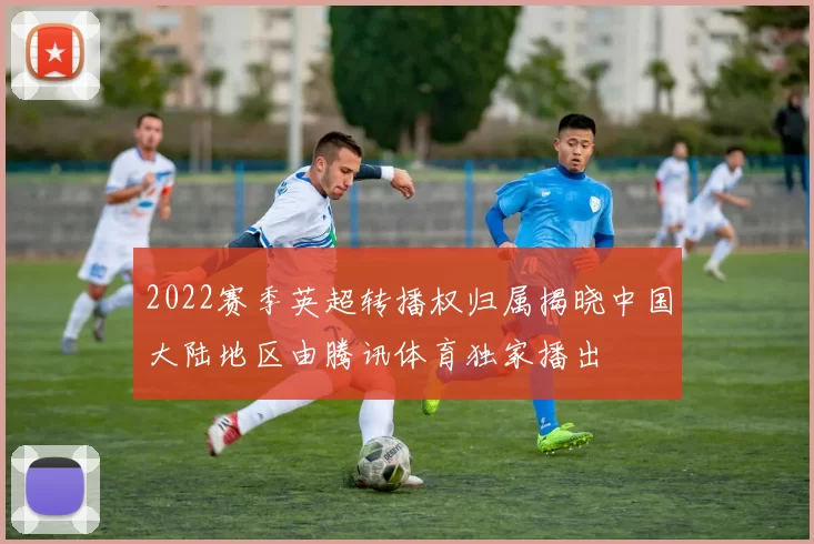 2022赛季英超转播权归属揭晓中国大陆地区由腾讯体育独家播出