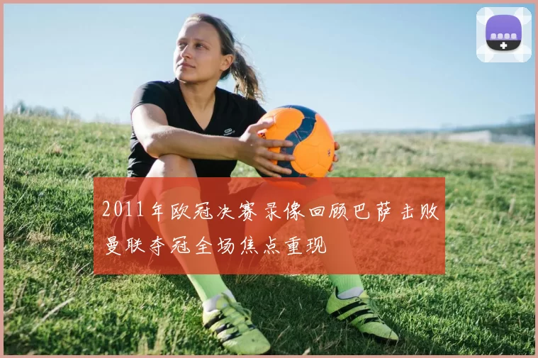 2011年欧冠决赛录像回顾巴萨击败曼联夺冠全场焦点重现