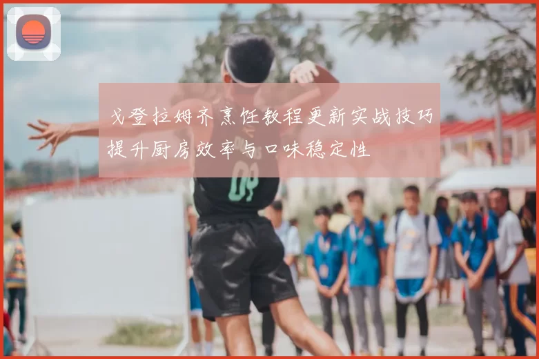 戈登拉姆齐烹饪教程更新实战技巧提升厨房效率与口味稳定性