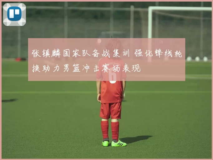 张镇麟国家队备战集训 强化锋线轮换助力男篮冲击赛场表现