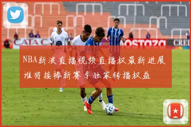 NBA新浪直播视频直播权最新进展 谁将接棒新赛季独家转播权益
