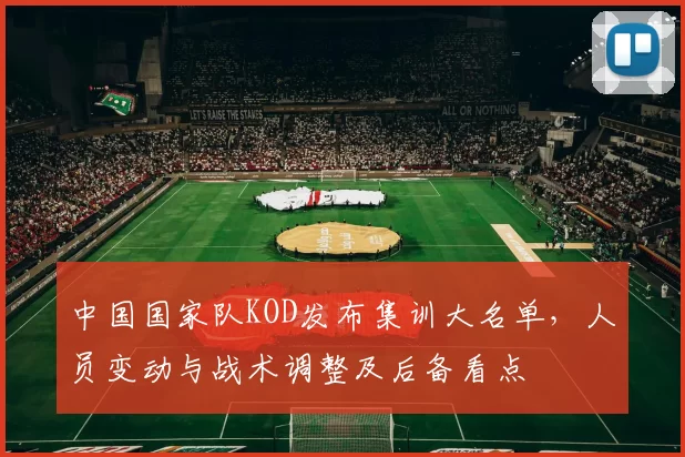 中国国家队KOD发布集训大名单，人员变动与战术调整及后备看点