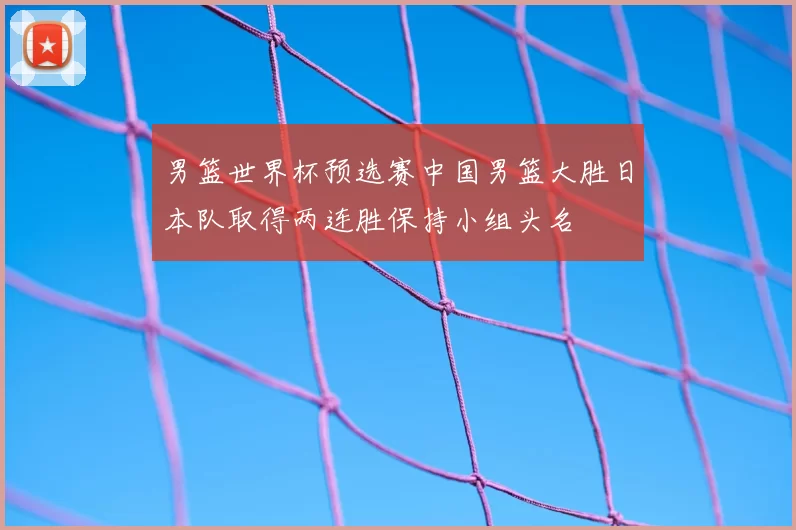 男篮世界杯预选赛中国男篮大胜日本队取得两连胜保持小组头名