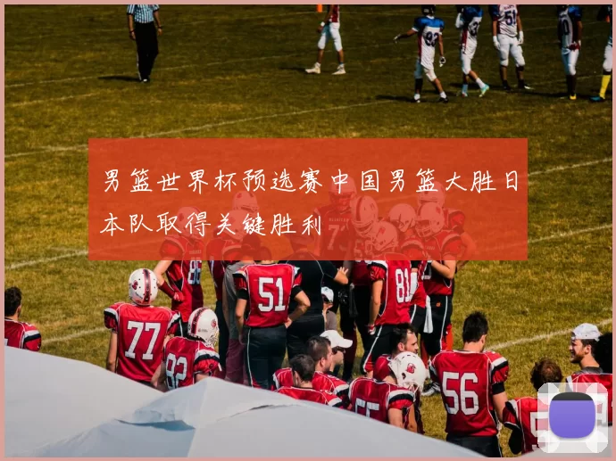 男篮世界杯预选赛中国男篮大胜日本队取得关键胜利