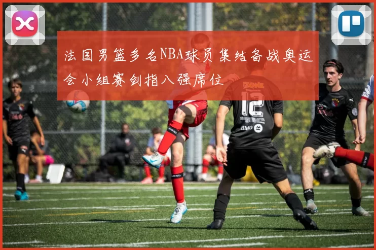 法国男篮多名NBA球员集结备战奥运会小组赛剑指八强席位