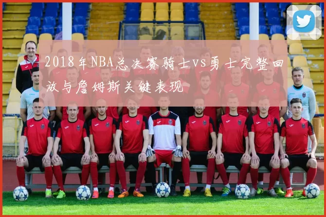 2018年NBA总决赛骑士vs勇士完整回放与詹姆斯关键表现
