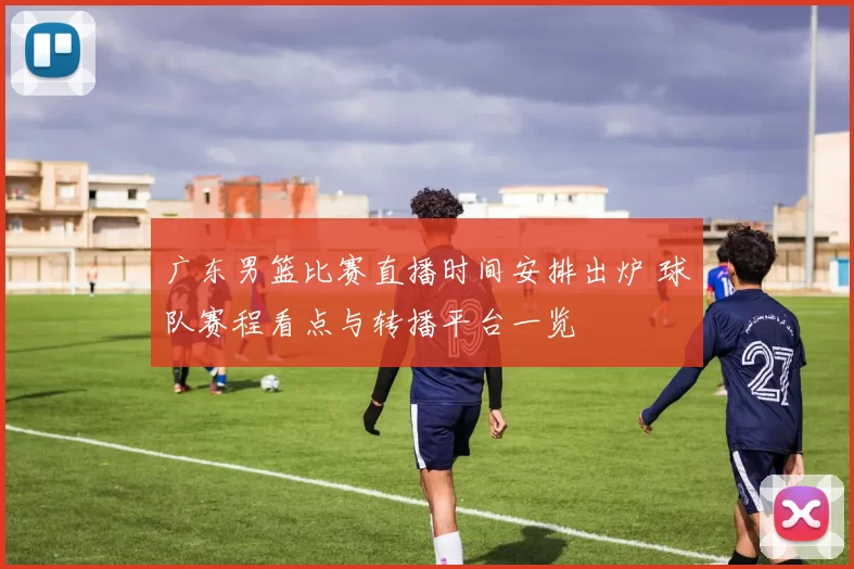 广东男篮比赛直播时间安排出炉 球队赛程看点与转播平台一览