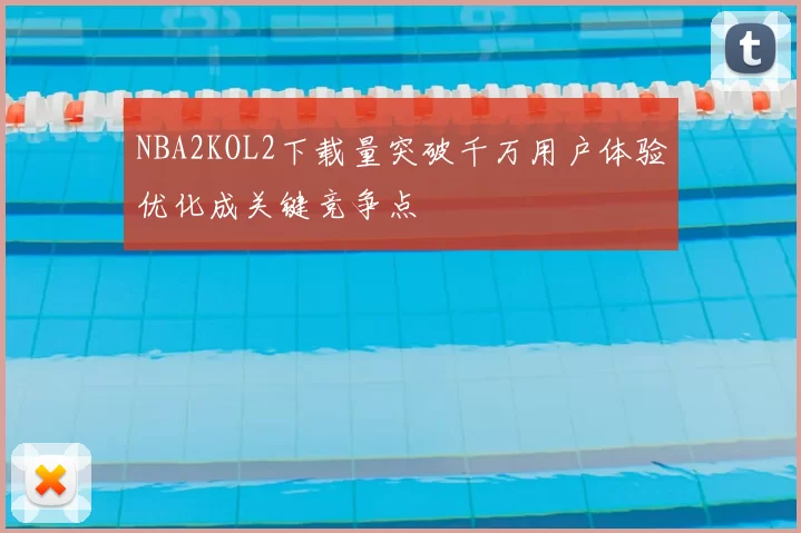 NBA2KOL2下载量突破千万用户体验优化成关键竞争点