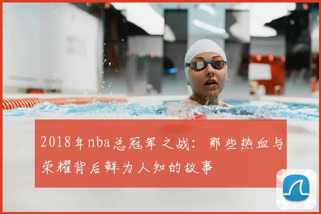 2018年nba总冠军之战：那些热血与荣耀背后鲜为人知的故事