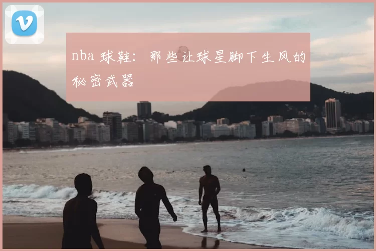 nba 球鞋：那些让球星脚下生风的秘密武器