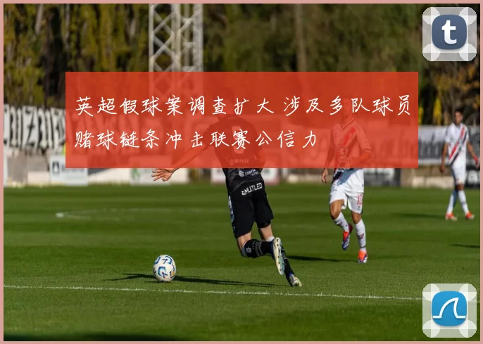 英超假球案调查扩大 涉及多队球员赌球链条冲击联赛公信力