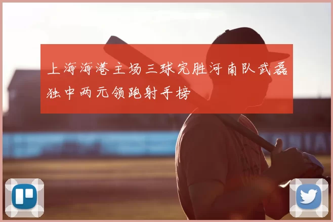 上海海港主场三球完胜河南队武磊独中两元领跑射手榜