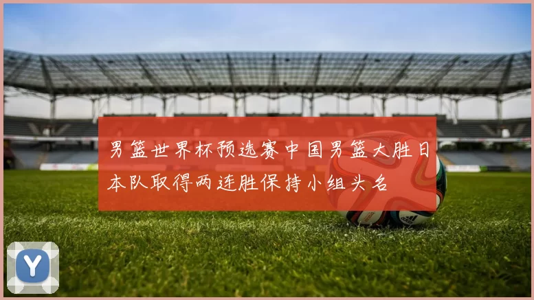 男篮世界杯预选赛中国男篮大胜日本队取得两连胜保持小组头名