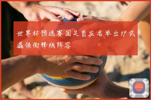 世界杯预选赛国足首发名单出炉武磊领衔锋线阵容