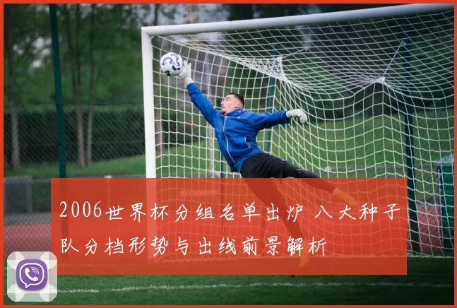 2006世界杯分组名单出炉 八大种子队分档形势与出线前景解析