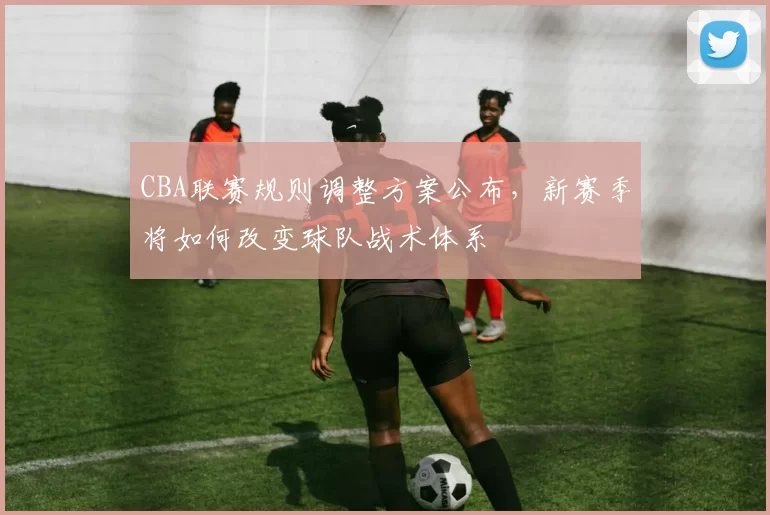 CBA联赛规则调整方案公布，新赛季将如何改变球队战术体系