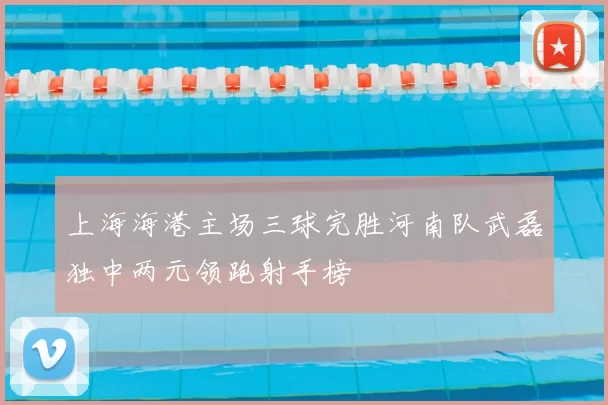 上海海港主场三球完胜河南队武磊独中两元领跑射手榜