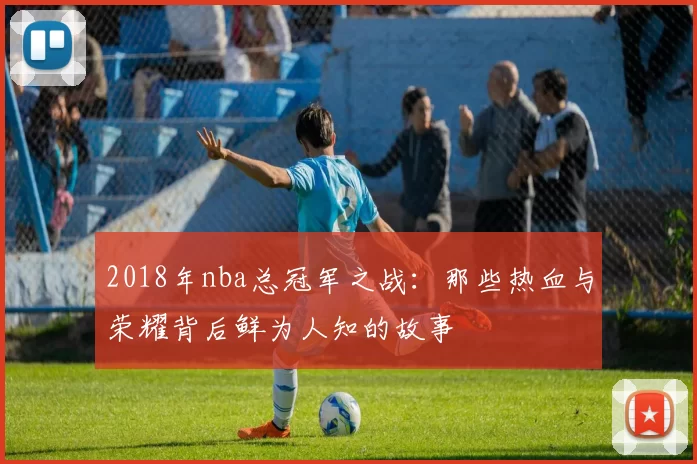 2018年nba总冠军之战：那些热血与荣耀背后鲜为人知的故事