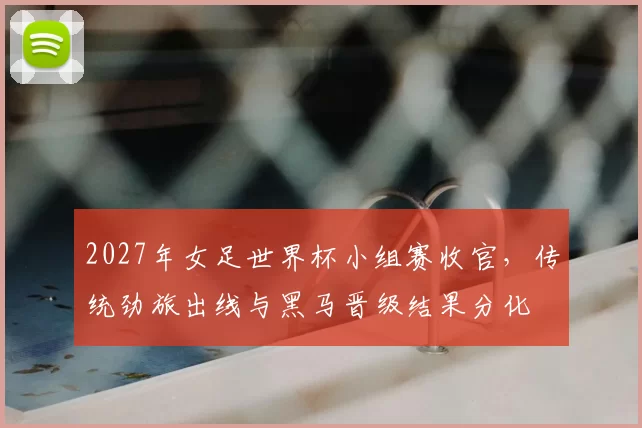 2027年女足世界杯小组赛收官，传统劲旅出线与黑马晋级结果分化