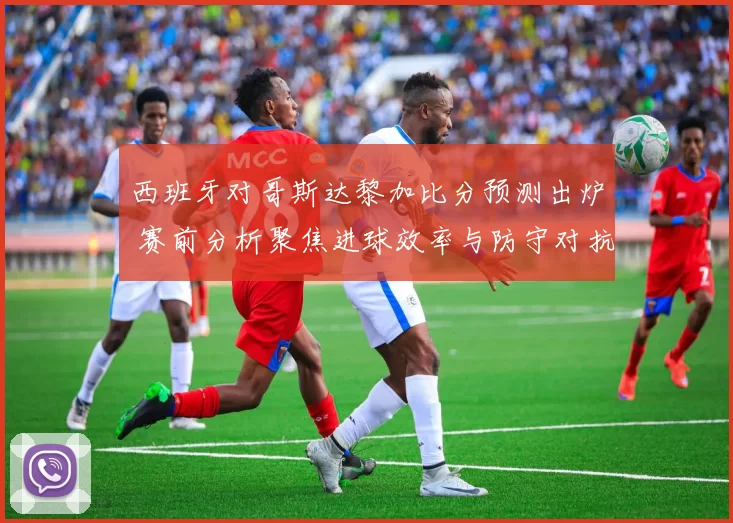 西班牙对哥斯达黎加比分预测出炉 赛前分析聚焦进球效率与防守对抗