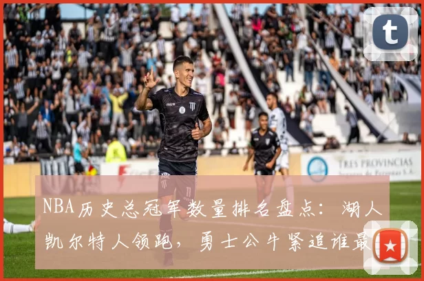 NBA历史总冠军数量排名盘点：湖人凯尔特人领跑，勇士公牛紧追谁最强