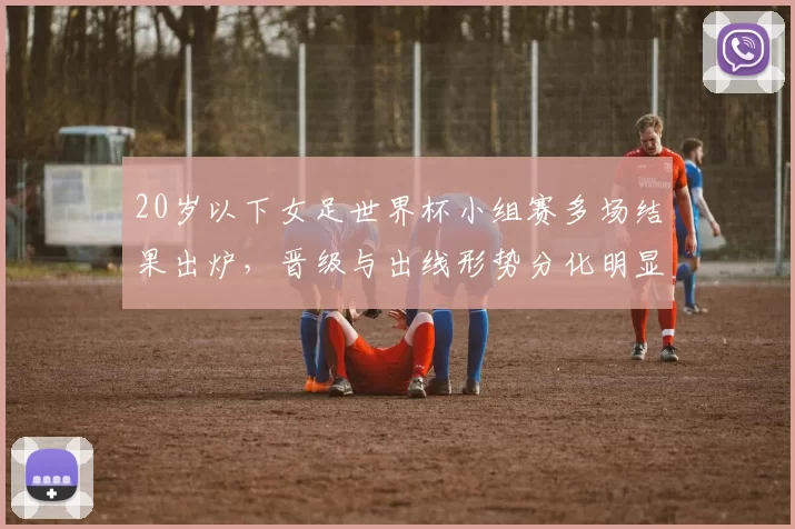 20岁以下女足世界杯小组赛多场结果出炉，晋级与出线形势分化明显