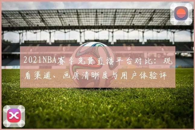 2021NBA赛季免费直播平台对比:观看渠道、画质清晰度与用户体验评测