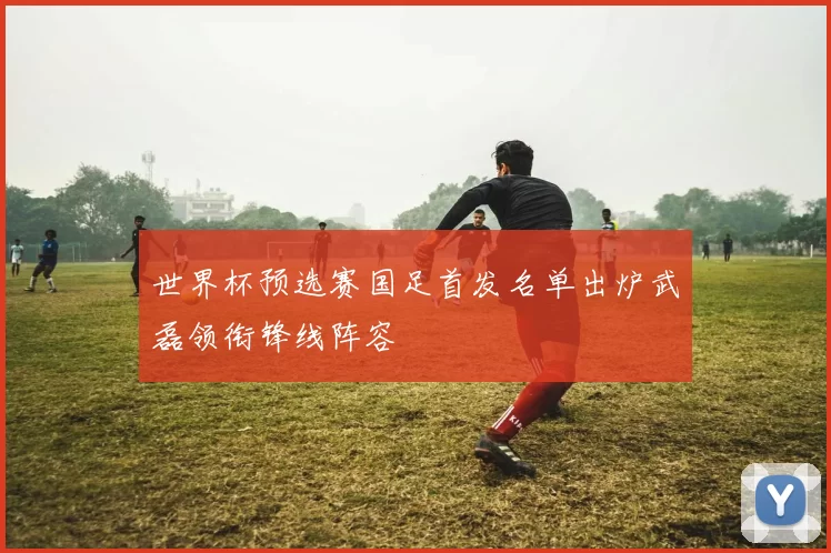 世界杯预选赛国足首发名单出炉武磊领衔锋线阵容