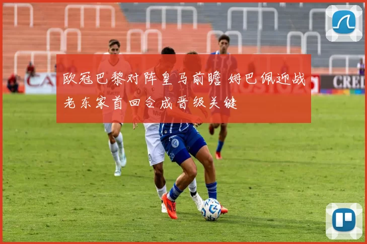 欧冠巴黎对阵皇马前瞻 姆巴佩迎战老东家首回合成晋级关键