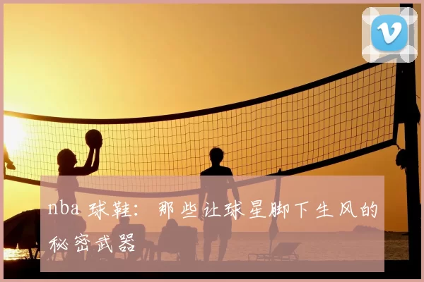 nba 球鞋：那些让球星脚下生风的秘密武器