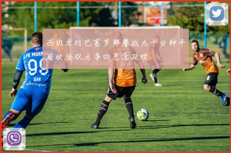 西班牙对巴塞罗那鏖战九十分钟平局收场双方争四悬念延续