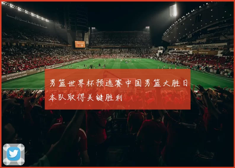 男篮世界杯预选赛中国男篮大胜日本队取得关键胜利