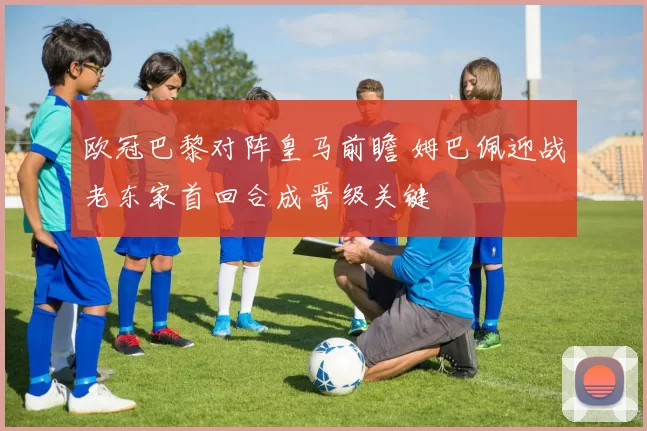 欧冠巴黎对阵皇马前瞻 姆巴佩迎战老东家首回合成晋级关键