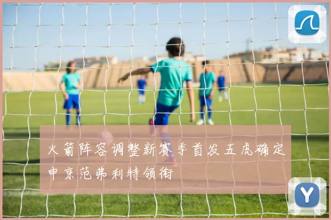 火箭阵容调整新赛季首发五虎确定申京范弗利特领衔