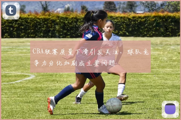 CBA联赛质量下滑引发关注,球队竞争力分化加剧成主要问题