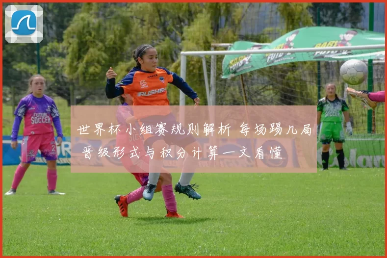 世界杯小组赛规则解析 每场踢几局 晋级形式与积分计算一文看懂