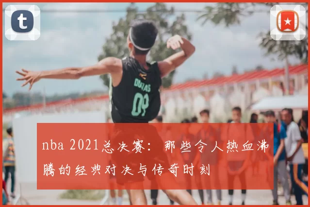 nba 2021总决赛：那些令人热血沸腾的经典对决与传奇时刻