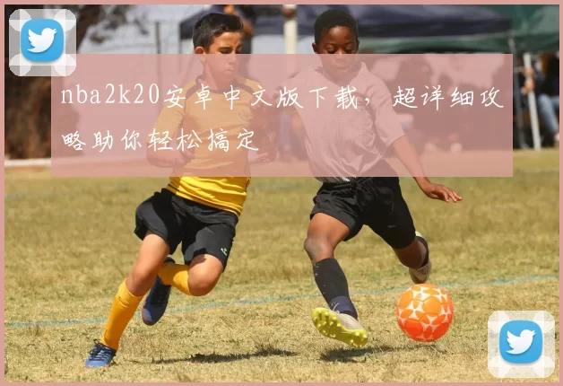 nba2k20安卓中文版下载，超详细攻略助你轻松搞定