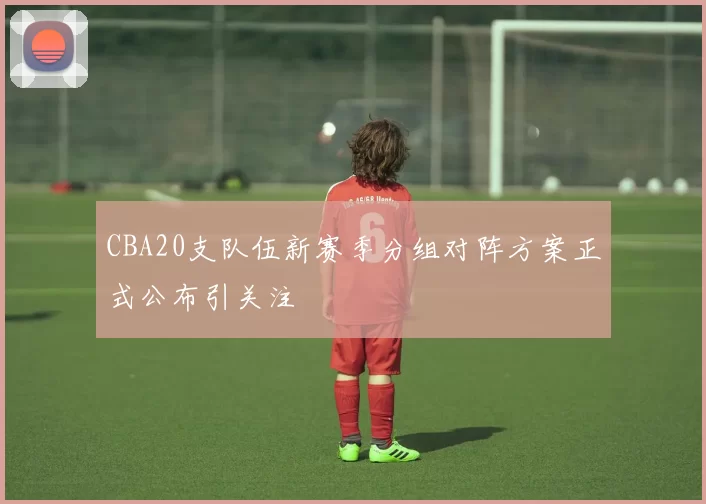 CBA20支队伍新赛季分组对阵方案正式公布引关注