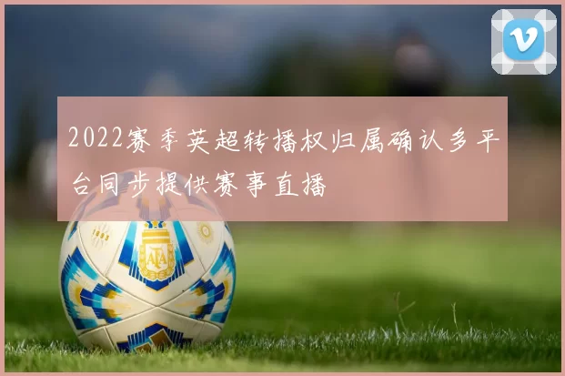2022赛季英超转播权归属确认多平台同步提供赛事直播