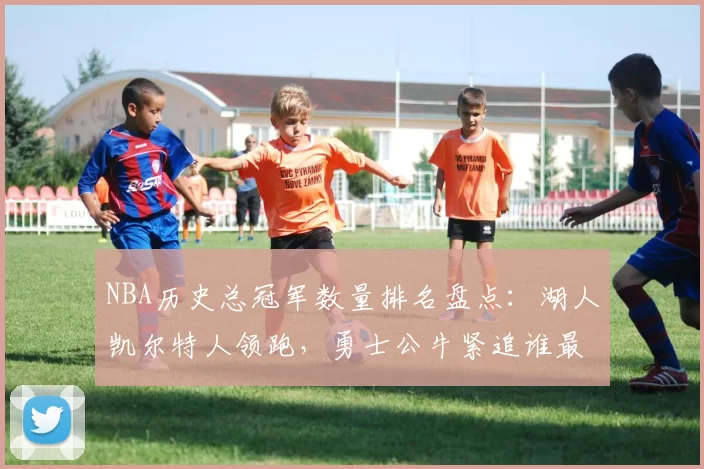 NBA历史总冠军数量排名盘点：湖人凯尔特人领跑，勇士公牛紧追谁最强