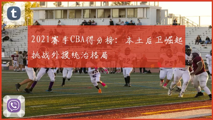 2021赛季CBA得分榜：本土后卫崛起挑战外援统治格局