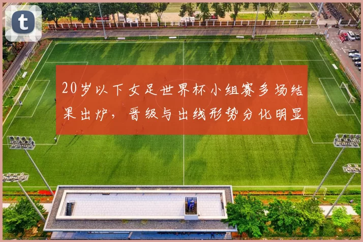 20岁以下女足世界杯小组赛多场结果出炉，晋级与出线形势分化明显